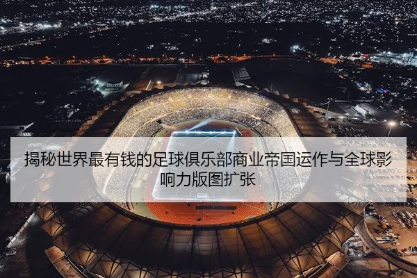 揭秘世界最有钱的足球俱乐部商业帝国运作与全球影响力版图扩张
