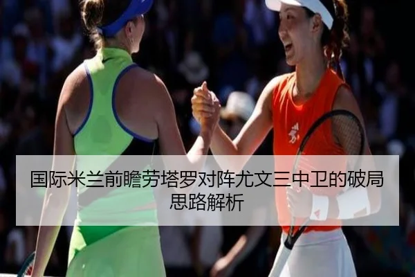 国际米兰前瞻劳塔罗对阵尤文三中卫的破局思路解析